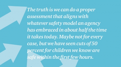 The truth is we can do a proper assessment that aligns with whatever safety model an agency has embraced in about half the time it takes today. Maybe not for every case, but we have seen cuts of 50 percent for children we know are safe within the first few hours.